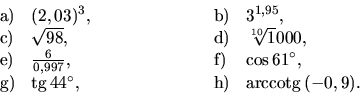 \begin{displaymath}
\begin{array}{llllll}
{\mathrm a)} & (2,03)^3, & \hspace{2cm...
...space{2cm} &
{\mathrm h)} & \mbox{arccotg}\,(-0,9).
\end{array}\end{displaymath}